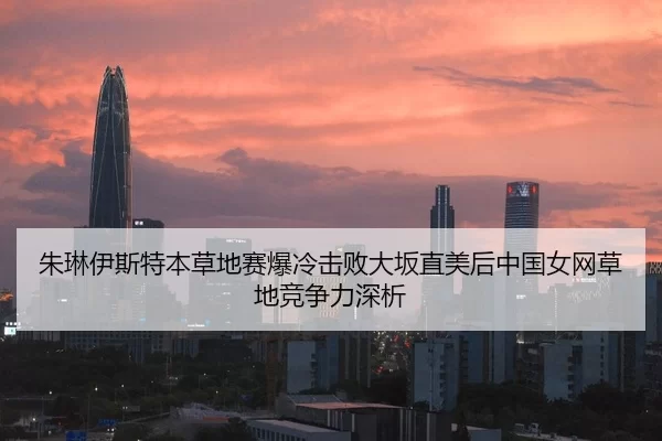 朱琳伊斯特本草地赛爆冷击败大坂直美后中国女网草地竞争力深析